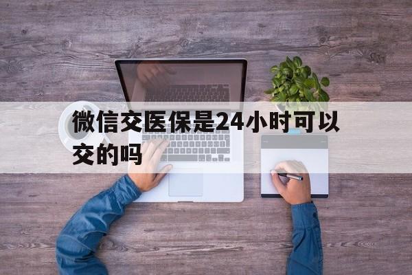 杭州最新微信交医保是24小时可以交的吗方法分析(最方便真实的杭州微信上交医保多久到账方法)
