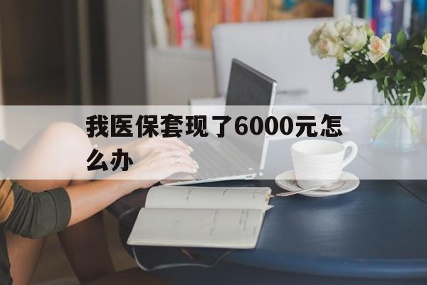 杭州最新我医保套现了6000元怎么办方法分析(最方便真实的杭州医保套现会被发现吗方法)