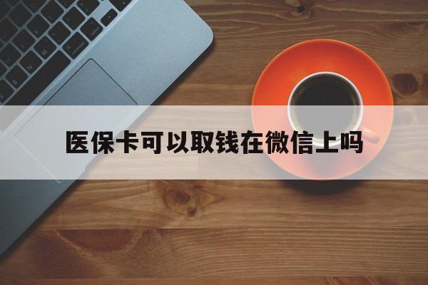 杭州最新医保卡可以取钱在微信上吗方法分析(最方便真实的杭州医保卡可以取钱在微信上吗怎么取方法)